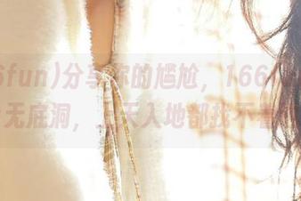 分享你的尴尬，166fun就像个无底洞，上天入地都找不着边。