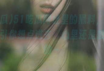 51吃瓜网址里的黑料，一不小心就吸引你想点进去，心里还是想撇撇嘴的～