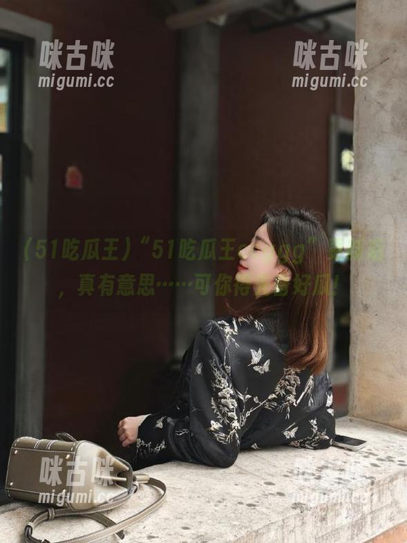 “51吃瓜王ccggg”更新后，真有意思……可你得先备好瓜！