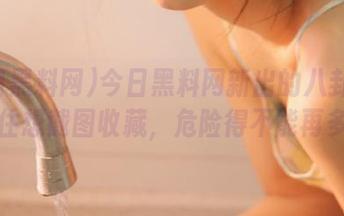 今日黑料网新出的八卦让人忍不住想截图收藏，危险得不能再多了！