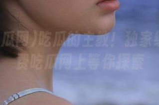 吃瓜的主教！独家线路在免费吃瓜网上等你探索