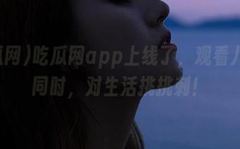 吃瓜网app上线了，观看八卦的同时，对生活挑挑刺！