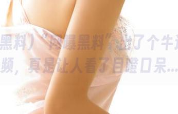 “网曝黑料”出了个牛逼的视频，真是让人看了目瞪口呆…