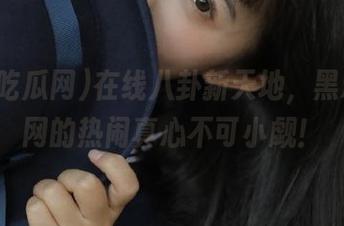 在线八卦新天地，黑料吃瓜网的热闹真心不可小觑！