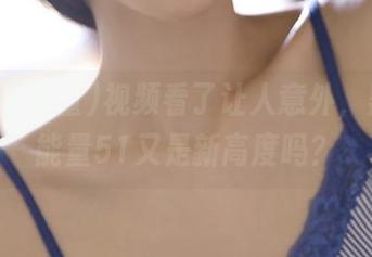 视频看了让人意外，黑料正能量51又是新高度吗？